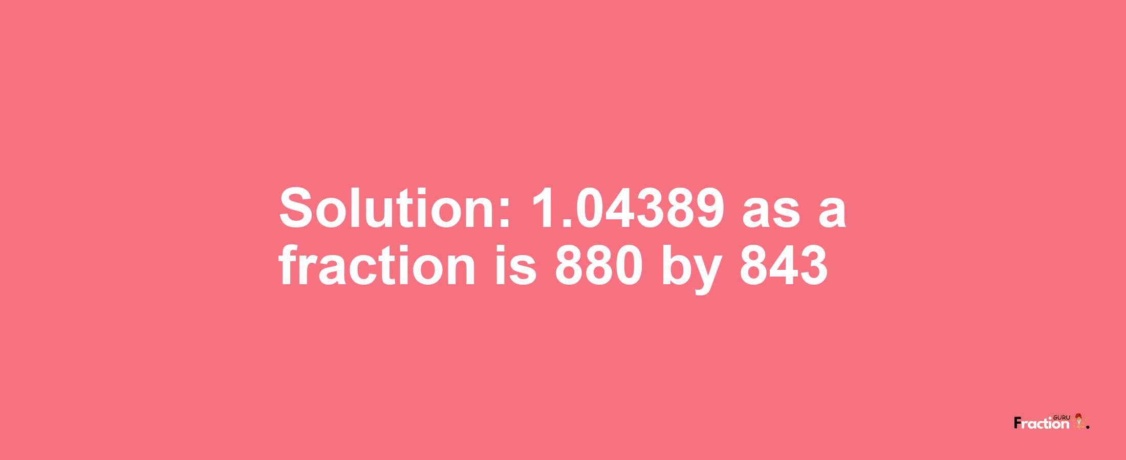 Solution:1.04389 as a fraction is 880/843